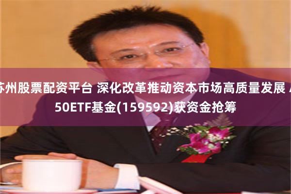 苏州股票配资平台 深化改革推动资本市场高质量发展 A50ETF基金(159592)获资金抢筹