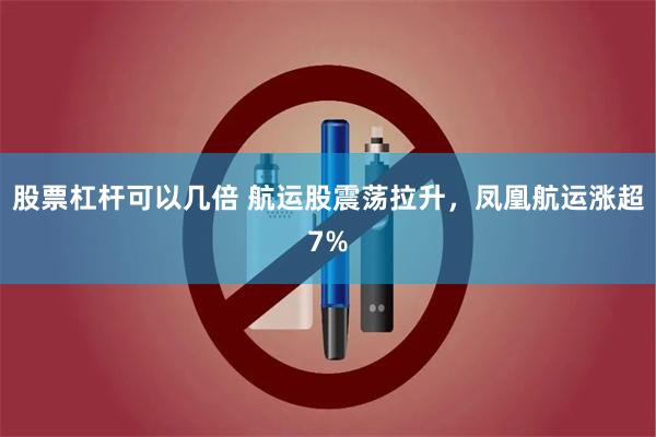 股票杠杆可以几倍 航运股震荡拉升，凤凰航运涨超7%