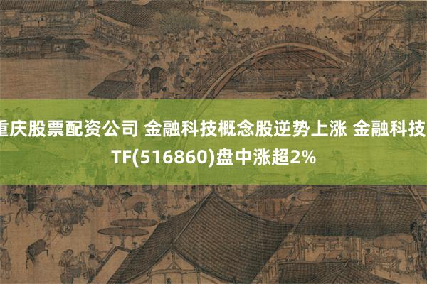 重庆股票配资公司 金融科技概念股逆势上涨 金融科技ETF(516860)盘中涨超2%