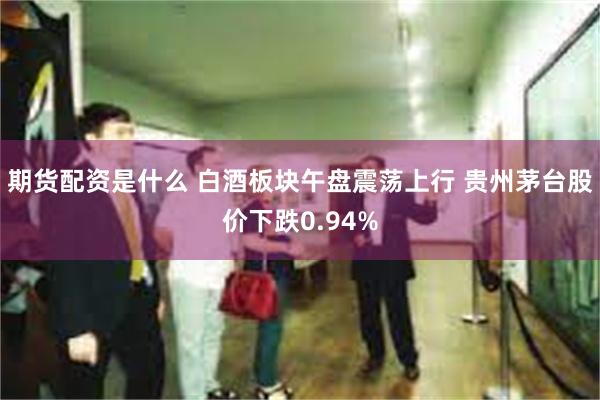 期货配资是什么 白酒板块午盘震荡上行 贵州茅台股价下跌0.94%