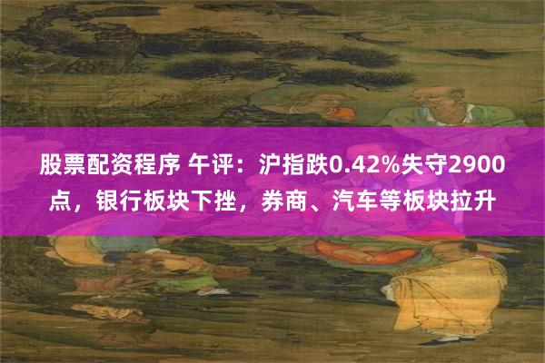 股票配资程序 午评：沪指跌0.42%失守2900点，银行板块下挫，券商、汽车等板块拉升