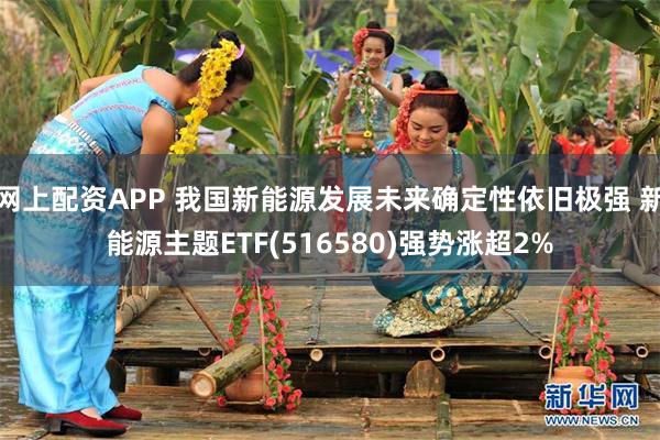 网上配资APP 我国新能源发展未来确定性依旧极强 新能源主题ETF(516580)强势涨超2%