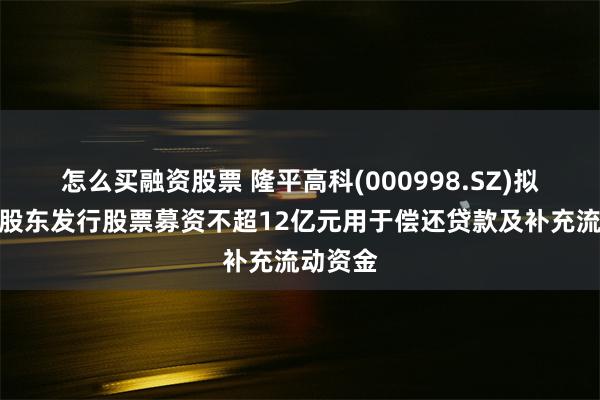 怎么买融资股票 隆平高科(000998.SZ)拟向控股股东发行股票募资不超12亿元用于偿还贷款及补充