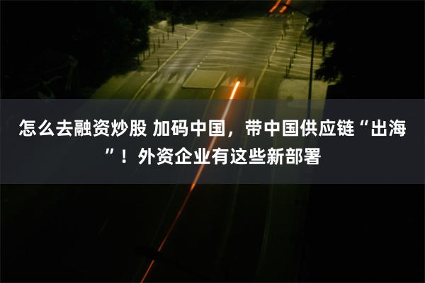 怎么去融资炒股 加码中国，带中国供应链“出海”！外资企业有这些新部署