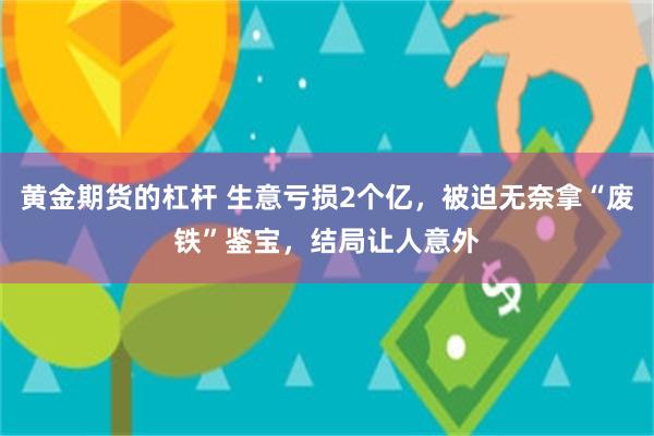 黄金期货的杠杆 生意亏损2个亿，被迫无奈拿“废铁”鉴宝，结局让人意外