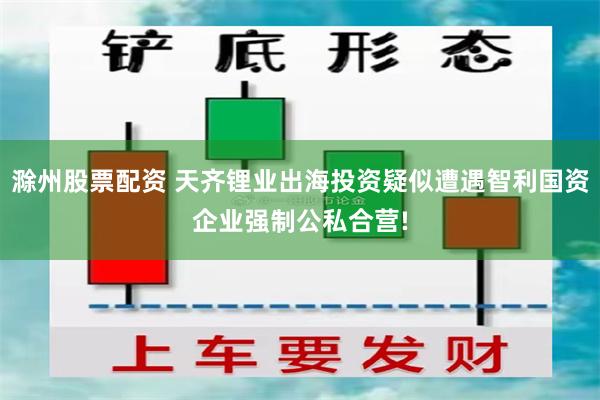 滁州股票配资 天齐锂业出海投资疑似遭遇智利国资企业强制公私合营!