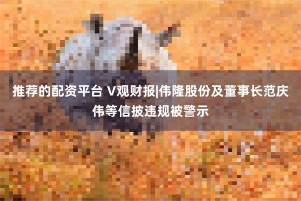 推荐的配资平台 V观财报|伟隆股份及董事长范庆伟等信披违规被警示