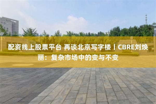 配资线上股票平台 再谈北京写字楼丨CBRE刘焕丽：复杂市场中的变与不变