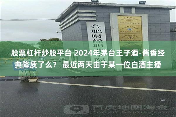 股票杠杆炒股平台 2024年茅台王子酒-酱香经典降质了么？ 最近两天由于某一位白酒主播