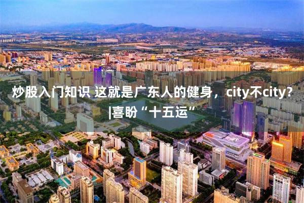 炒股入门知识 这就是广东人的健身，city不city？|喜盼“十五运”