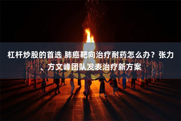 杠杆炒股的首选 肺癌靶向治疗耐药怎么办？张力、方文峰团队发表治疗新方案