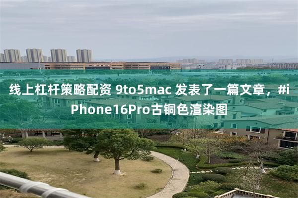 线上杠杆策略配资 9to5mac 发表了一篇文章，#iPhone16Pro古铜色渲染图