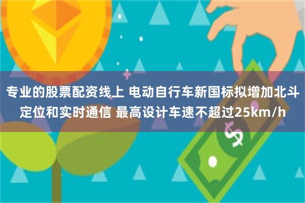 专业的股票配资线上 电动自行车新国标拟增加北斗定位和实时通信 最高设计车速不超过25km/h