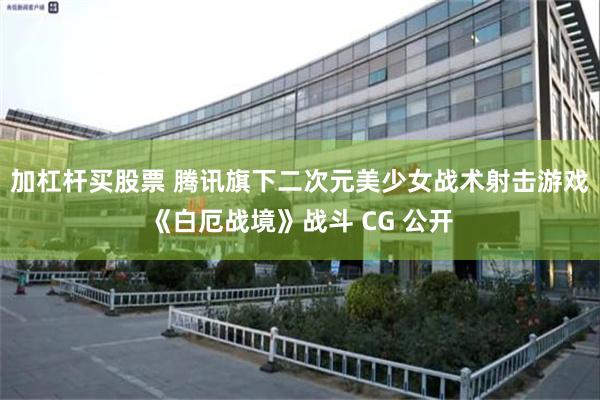 加杠杆买股票 腾讯旗下二次元美少女战术射击游戏《白厄战境》战斗 CG 公开