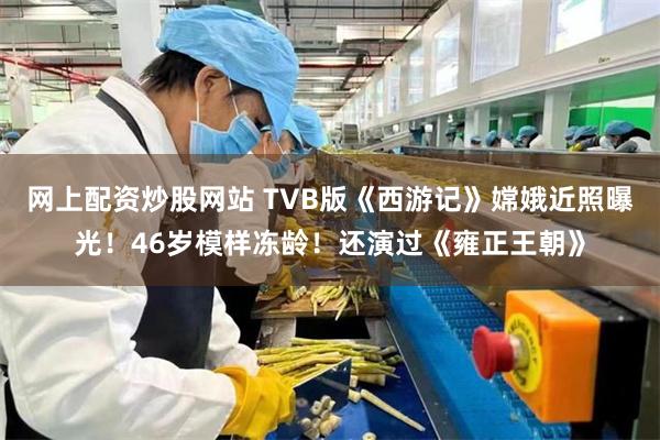 网上配资炒股网站 TVB版《西游记》嫦娥近照曝光！46岁模样冻龄！还演过《雍正王朝》