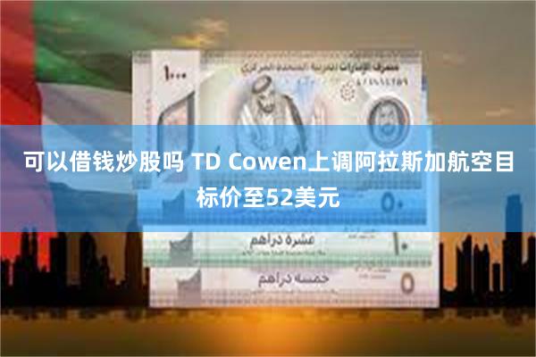 可以借钱炒股吗 TD Cowen上调阿拉斯加航空目标价至52美元