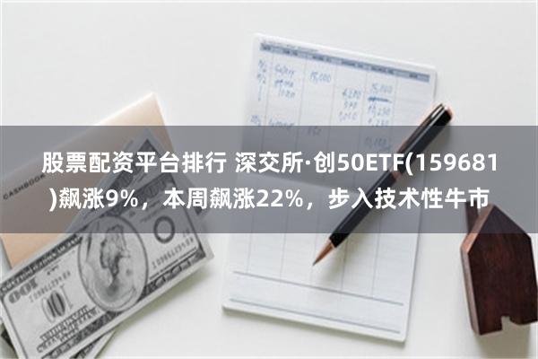 股票配资平台排行 深交所·创50ETF(159681)飙涨9%，本周飙涨22%，步入技术性牛市