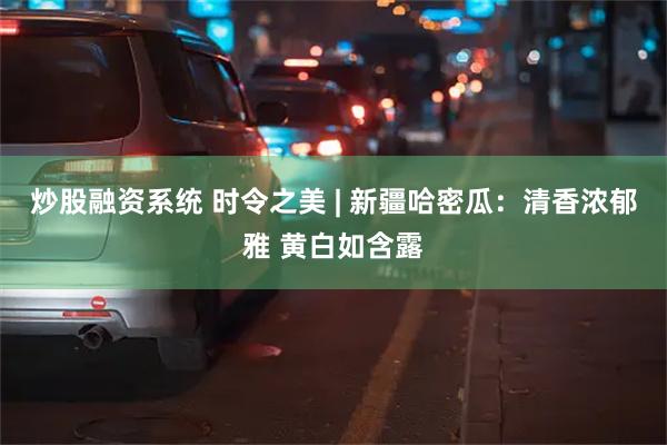 炒股融资系统 时令之美 | 新疆哈密瓜：清香浓郁雅 黄白如含露