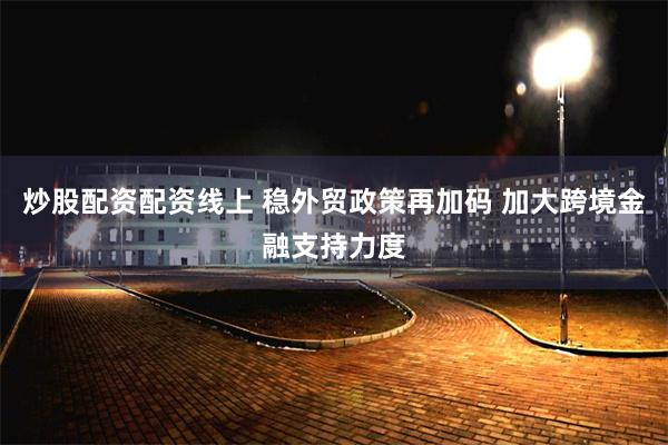 炒股配资配资线上 稳外贸政策再加码 加大跨境金融支持力度