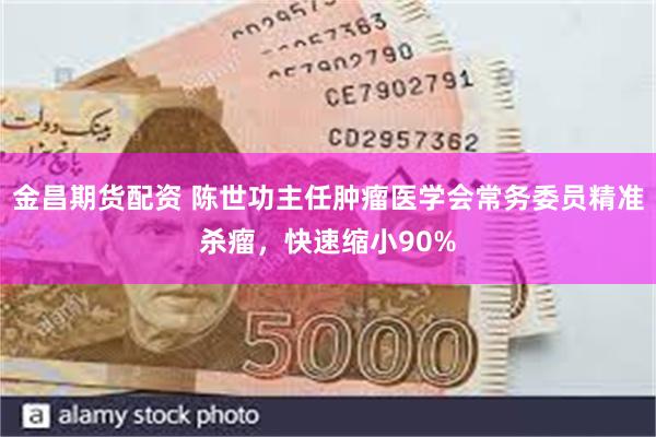 金昌期货配资 陈世功主任肿瘤医学会常务委员精准杀瘤，快速缩小90%