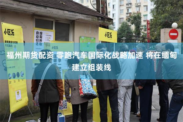 福州期货配资 零跑汽车国际化战略加速 将在缅甸建立组装线