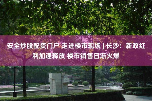 安全炒股配资门户 走进楼市现场 | 长沙：新政红利加速释放 楼市销售日渐火爆