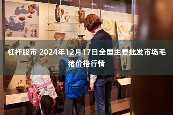 杠杆股市 2024年12月17日全国主要批发市场毛猪价格行情