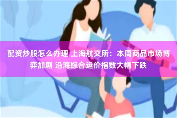 配资炒股怎么办理 上海航交所：本周商品市场博弈加剧 沿海综合运价指数大幅下跌