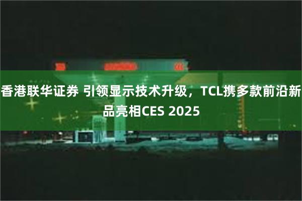 香港联华证券 引领显示技术升级，TCL携多款前沿新品亮相CES 2025