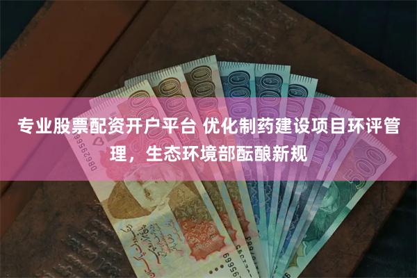 专业股票配资开户平台 优化制药建设项目环评管理，生态环境部酝酿新规