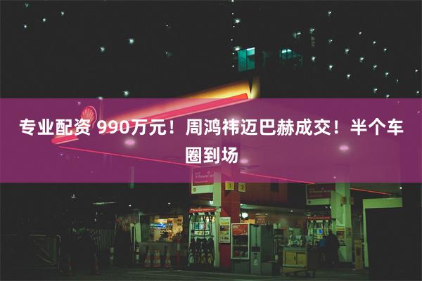 专业配资 990万元！周鸿祎迈巴赫成交！半个车圈到场