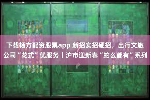 下载杨方配资股票app 新招实招硬招，出行文旅公司“花式”优服务丨沪市迎新春“蛇么都有”系列