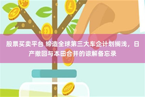 股票买卖平台 缔造全球第三大车企计划搁浅，日产撤回与本田合并的谅解备忘录