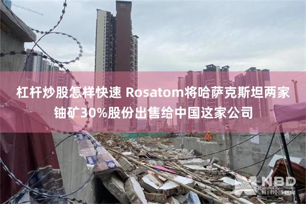 杠杆炒股怎样快速 Rosatom将哈萨克斯坦两家铀矿30%股份出售给中国这家公司