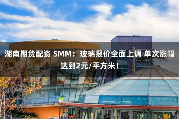 湖南期货配资 SMM：玻璃报价全面上调 单次涨幅达到2元/平方米！