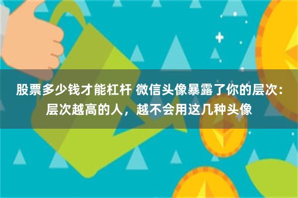 股票多少钱才能杠杆 微信头像暴露了你的层次：层次越高的人，越不会用这几种头像