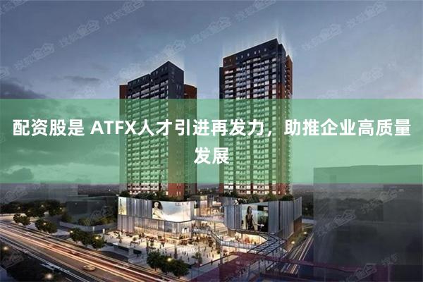 配资股是 ATFX人才引进再发力，助推企业高质量发展