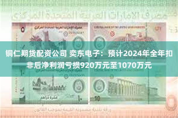 铜仁期货配资公司 奕东电子：预计2024年全年扣非后净利润亏损920万元至1070万元