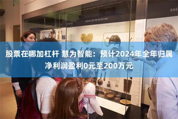 股票在哪加杠杆 慧为智能：预计2024年全年归属净利润盈利0元至200万元