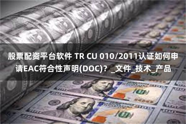 股票配资平台软件 TR CU 010/2011认证如何申请EAC符合性声明(DOC)？_文件_技术_