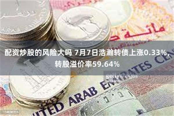 配资炒股的风险大吗 7月7日浩瀚转债上涨0.33%，转股溢价率59.64%