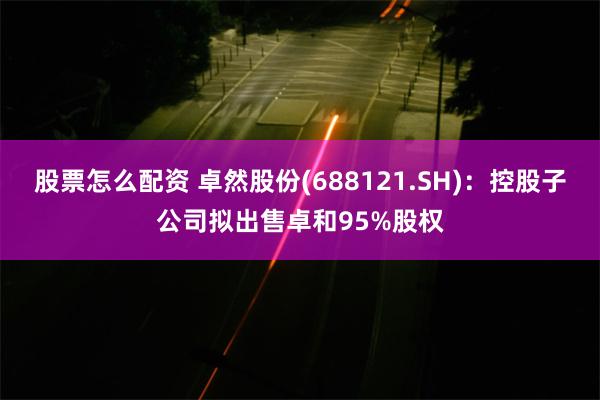股票怎么配资 卓然股份(688121.SH)：控股子公司拟出售卓和95%股权